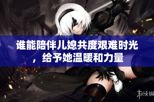 谁能陪伴儿媳共度艰难时光，给予她温暖和力量