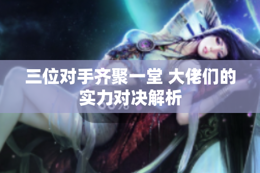 三位对手齐聚一堂 大佬们的实力对决解析