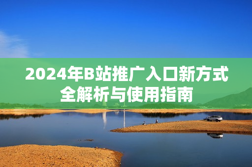 2024年B站推广入口新方式全解析与使用指南