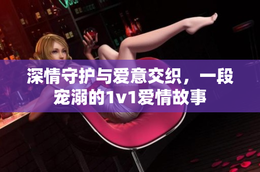 深情守护与爱意交织，一段宠溺的1v1爱情故事