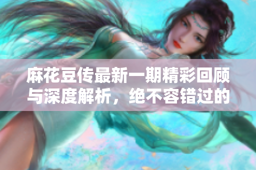 麻花豆传最新一期精彩回顾与深度解析，绝不容错过的娱乐盛宴