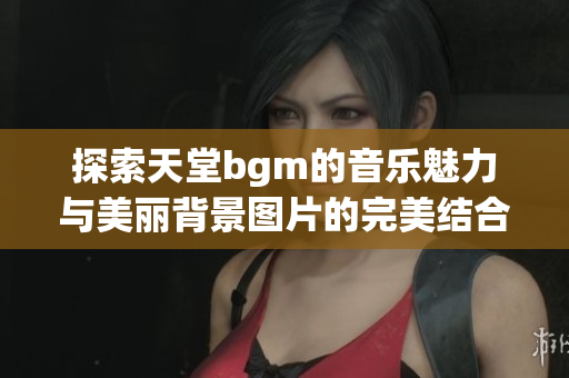 探索天堂bgm的音乐魅力与美丽背景图片的完美结合
