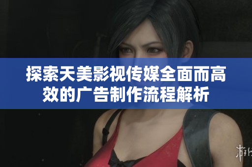 探索天美影视传媒全面而高效的广告制作流程解析