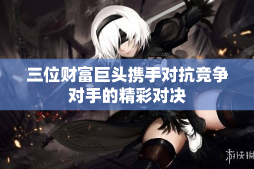 三位财富巨头携手对抗竞争对手的精彩对决