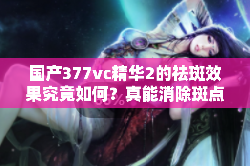 国产377vc精华2的祛斑效果究竟如何？真能消除斑点吗