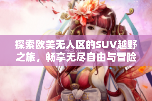 探索欧美无人区的SUV越野之旅，畅享无尽自由与冒险
