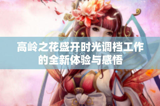 高岭之花盛开时光调档工作的全新体验与感悟