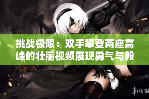 挑战极限：双手攀登两座高峰的壮丽视频展现勇气与毅力