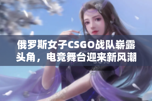 俄罗斯女子CSGO战队崭露头角，电竞舞台迎来新风潮