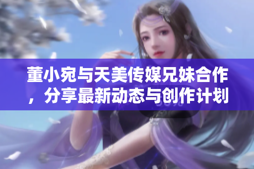 董小宛与天美传媒兄妹合作，分享最新动态与创作计划