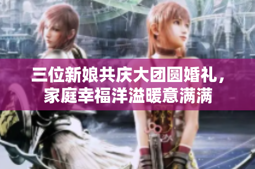 三位新娘共庆大团圆婚礼，家庭幸福洋溢暖意满满