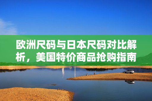 欧洲尺码与日本尺码对比解析，美国特价商品抢购指南
