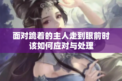 面对跪着的主人走到眼前时该如何应对与处理