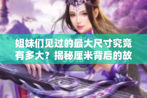 姐妹们见过的最大尺寸究竟有多大？揭秘厘米背后的故事