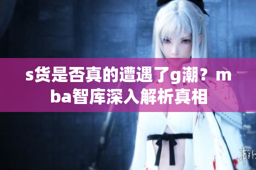 s货是否真的遭遇了g潮？mba智库深入解析真相