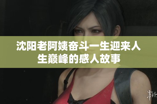 沈阳老阿姨奋斗一生迎来人生巅峰的感人故事