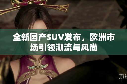 全新国产SUV发布，欧洲市场引领潮流与风尚