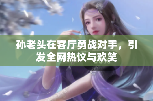孙老头在客厅勇战对手，引发全网热议与欢笑
