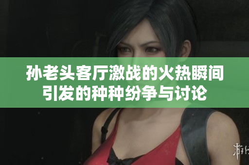 孙老头客厅激战的火热瞬间引发的种种纷争与讨论