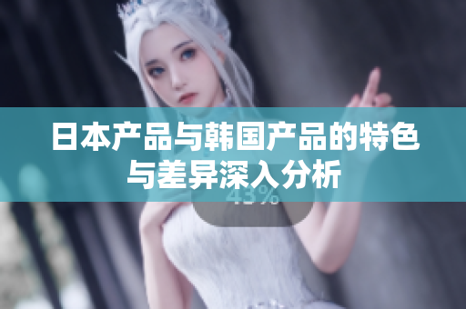 日本产品与韩国产品的特色与差异深入分析