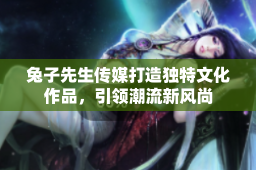 兔子先生传媒打造独特文化作品，引领潮流新风尚