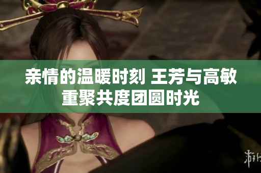 亲情的温暖时刻 王芳与高敏重聚共度团圆时光