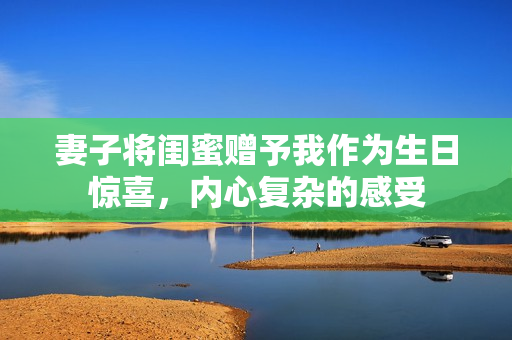 妻子将闺蜜赠予我作为生日惊喜，内心复杂的感受