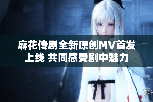 麻花传剧全新原创MV首发上线 共同感受剧中魅力