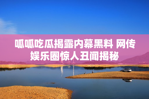 呱呱吃瓜揭露内幕黑料 网传娱乐圈惊人丑闻揭秘