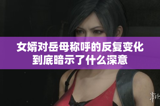 女婿对岳母称呼的反复变化到底暗示了什么深意