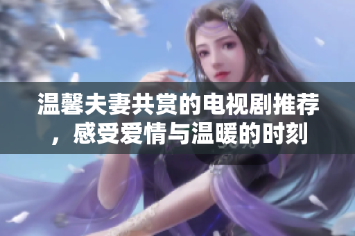 温馨夫妻共赏的电视剧推荐，感受爱情与温暖的时刻