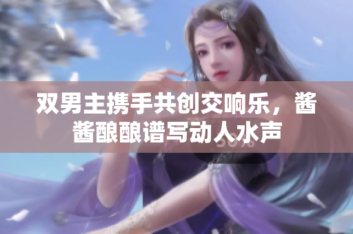 双男主携手共创交响乐，酱酱酿酿谱写动人水声