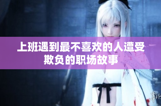 上班遇到最不喜欢的人遭受欺负的职场故事