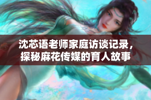 沈芯语老师家庭访谈记录，探秘麻花传媒的育人故事