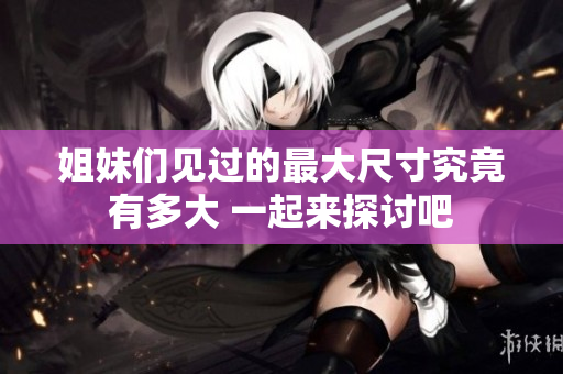 姐妹们见过的最大尺寸究竟有多大 一起来探讨吧