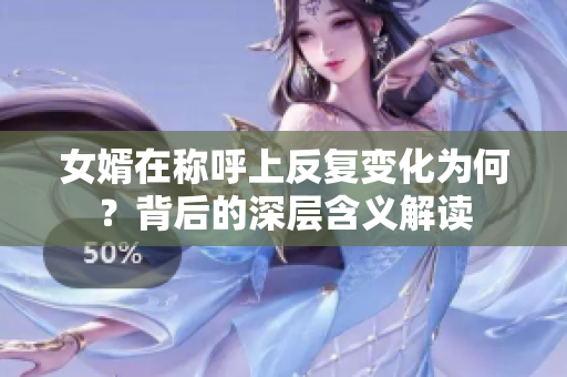 女婿在称呼上反复变化为何？背后的深层含义解读