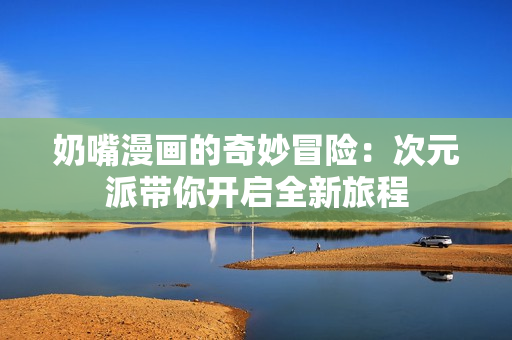 奶嘴漫画的奇妙冒险：次元派带你开启全新旅程