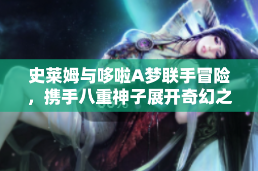 史莱姆与哆啦A梦联手冒险，携手八重神子展开奇幻之旅