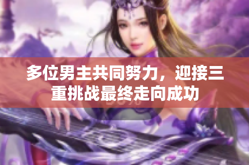 多位男主共同努力，迎接三重挑战最终走向成功