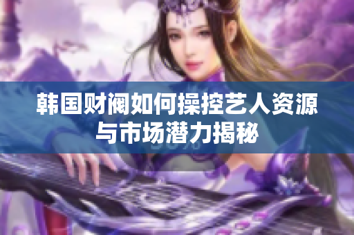 韩国财阀如何操控艺人资源与市场潜力揭秘
