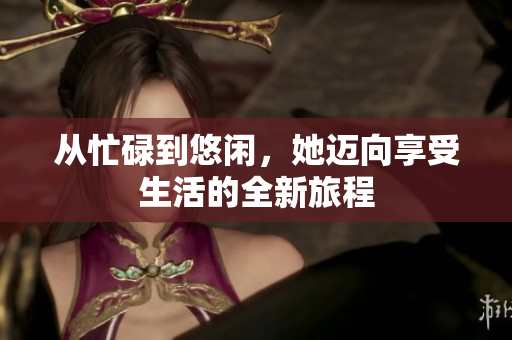 从忙碌到悠闲，她迈向享受生活的全新旅程