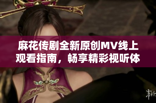 麻花传剧全新原创MV线上观看指南，畅享精彩视听体验