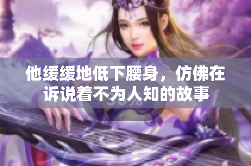 他缓缓地低下腰身，仿佛在诉说着不为人知的故事