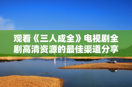 观看《三人成全》电视剧全剧高清资源的最佳渠道分享