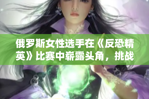 俄罗斯女性选手在《反恐精英》比赛中崭露头角，挑战传统观念