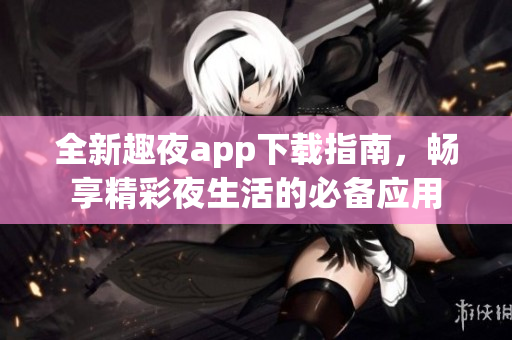 全新趣夜app下载指南，畅享精彩夜生活的必备应用