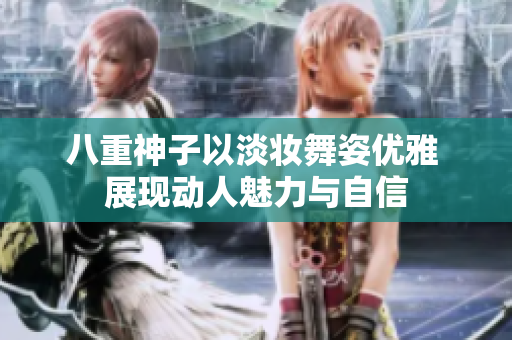八重神子以淡妆舞姿优雅 展现动人魅力与自信