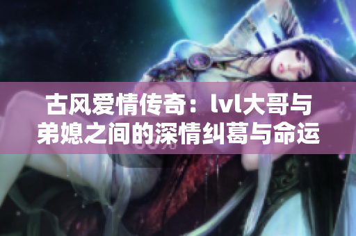 古风爱情传奇：lvl大哥与弟媳之间的深情纠葛与命运迷思