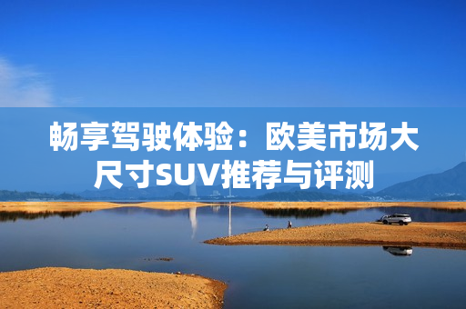 畅享驾驶体验：欧美市场大尺寸SUV推荐与评测