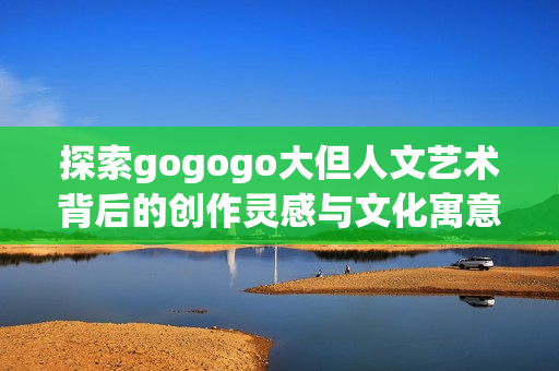 探索gogogo大但人文艺术背后的创作灵感与文化寓意
